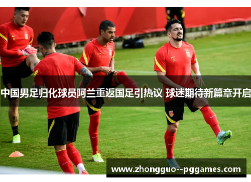 中国男足归化球员阿兰重返国足引热议 球迷期待新篇章开启 中国男足归化球员阿兰重返国足引热议 球迷期待新篇章开启