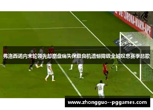 弗洛西诺内末轮领先却崩盘痛失保级良机遗憾降级全城叹息赛季悲歌 弗洛西诺内末轮领先却崩盘痛失保级良机遗憾降级全城叹息赛季悲歌