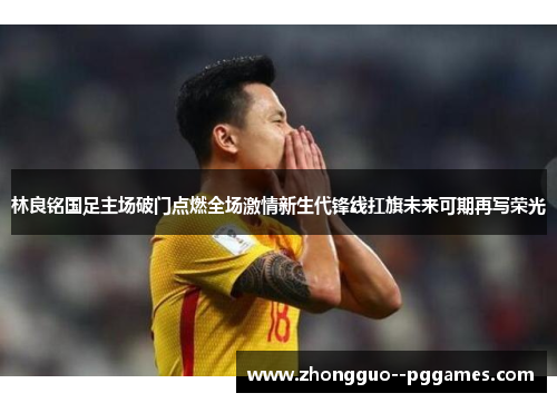 林良铭国足主场破门点燃全场激情新生代锋线扛旗未来可期再写荣光